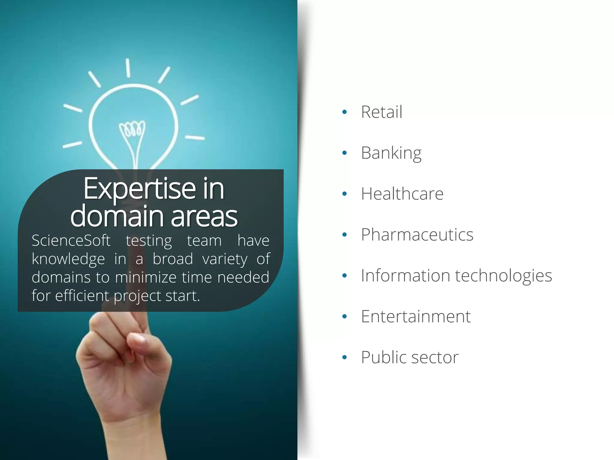 • Retail
• Banking
• Healthcare
• Pharmaceutics
• Information technologies
• Entertainment
• Public sector
Expertise in
domain areas
ScienceSoft testing team have
knowledge in a broad variety of
domains to minimize time needed
for efficient project start.
 