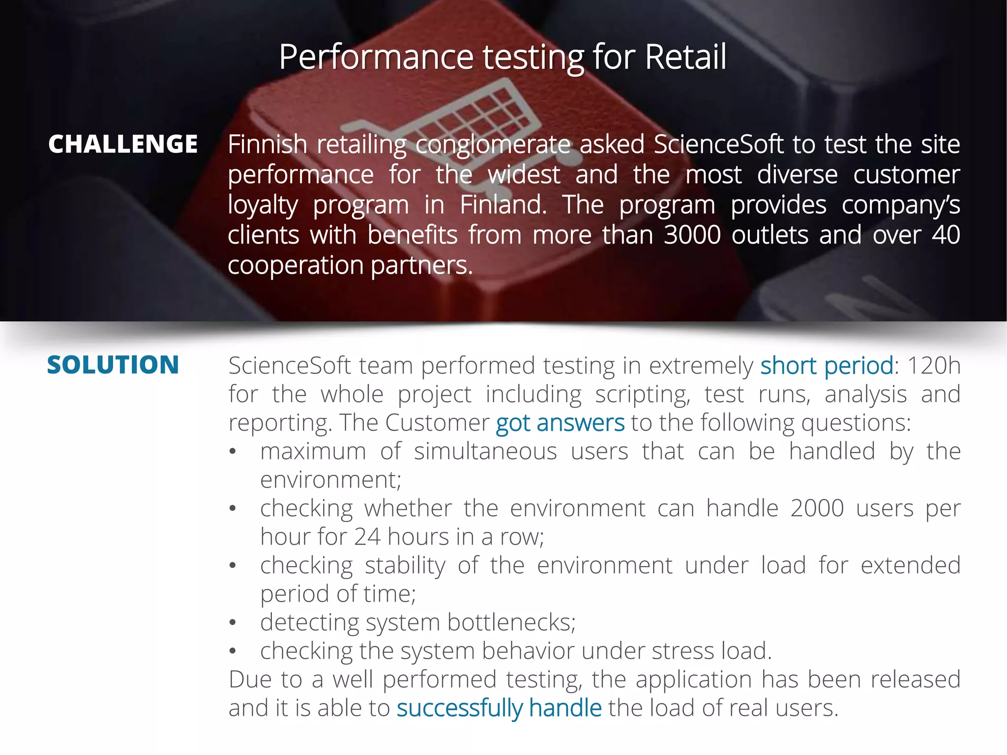 Performance testing for Retail
CHALLENGE
SOLUTION
Finnish retailing conglomerate asked ScienceSoft to test the site
performance for the widest and the most diverse customer
loyalty program in Finland. The program provides company’s
clients with benefits from more than 3000 outlets and over 40
cooperation partners.
ScienceSoft team performed testing in extremely short period: 120h
for the whole project including scripting, test runs, analysis and
reporting. The Customer got answers to the following questions:
• maximum of simultaneous users that can be handled by the
environment;
• checking whether the environment can handle 2000 users per
hour for 24 hours in a row;
• checking stability of the environment under load for extended
period of time;
• detecting system bottlenecks;
• checking the system behavior under stress load.
Due to a well performed testing, the application has been released
and it is able to successfully handle the load of real users.
 