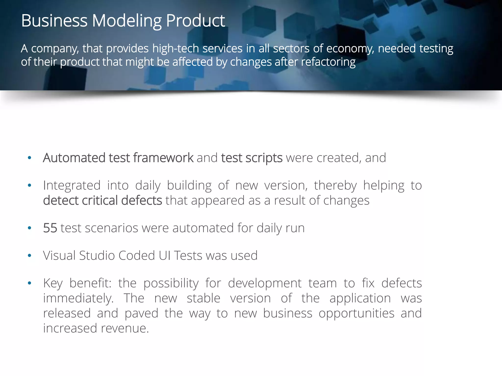 Business Modeling Product
A company, that provides high-tech services in all sectors of economy, needed testing
of their product that might be affected by changes after refactoring
• Automated test framework and test scripts were created, and
• Integrated into daily building of new version, thereby helping to
detect critical defects that appeared as a result of changes
• 55 test scenarios were automated for daily run
• Visual Studio Coded UI Tests was used
• Key benefit: the possibility for development team to fix defects
immediately. The new stable version of the application was
released and paved the way to new business opportunities and
increased revenue.
 