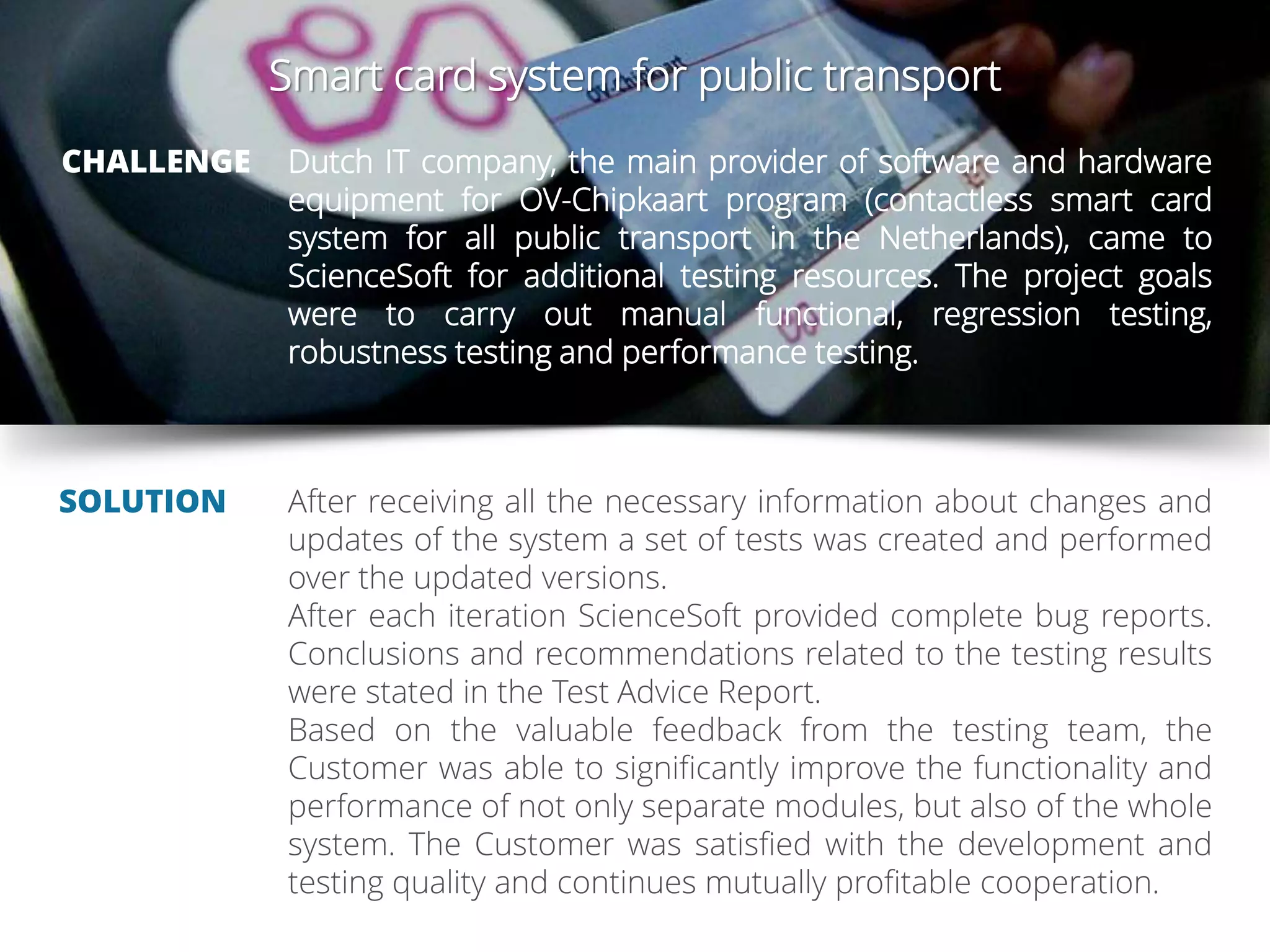 Smart card system for public transport
CHALLENGE
SOLUTION
Dutch IT company, the main provider of software and hardware
equipment for OV-Chipkaart program (contactless smart card
system for all public transport in the Netherlands), came to
ScienceSoft for additional testing resources. The project goals
were to carry out manual functional, regression testing,
robustness testing and performance testing.
After receiving all the necessary information about changes and
updates of the system a set of tests was created and performed
over the updated versions.
After each iteration ScienceSoft provided complete bug reports.
Conclusions and recommendations related to the testing results
were stated in the Test Advice Report.
Based on the valuable feedback from the testing team, the
Customer was able to significantly improve the functionality and
performance of not only separate modules, but also of the whole
system. The Customer was satisfied with the development and
testing quality and continues mutually profitable cooperation.
 
