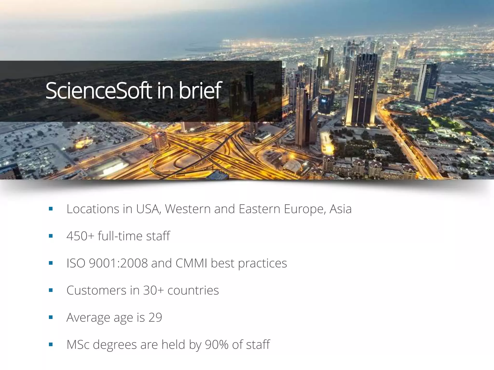  Locations in USA, Western and Eastern Europe, Asia
 450+ full-time staff
 ISO 9001:2008 and CMMI best practices
 Customers in 30+ countries
 Average age is 29
 MSc degrees are held by 90% of staff
ScienceSoft in brief
 