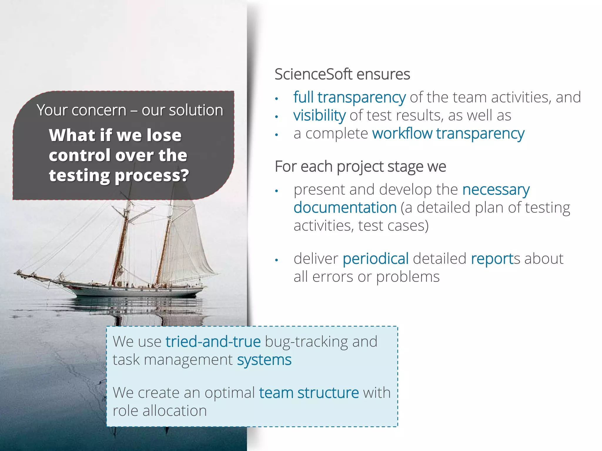 ScienceSoft ensures
• full transparency of the team activities, and
• visibility of test results, as well as
• a complete workflow transparency
For each project stage we
• present and develop the necessary
documentation (a detailed plan of testing
activities, test cases)
• deliver periodical detailed reports about
all errors or problems
Your concern – our solution
What if we lose
control over the
testing process?
We use tried-and-true bug-tracking and
task management systems
We create an optimal team structure with
role allocation
 