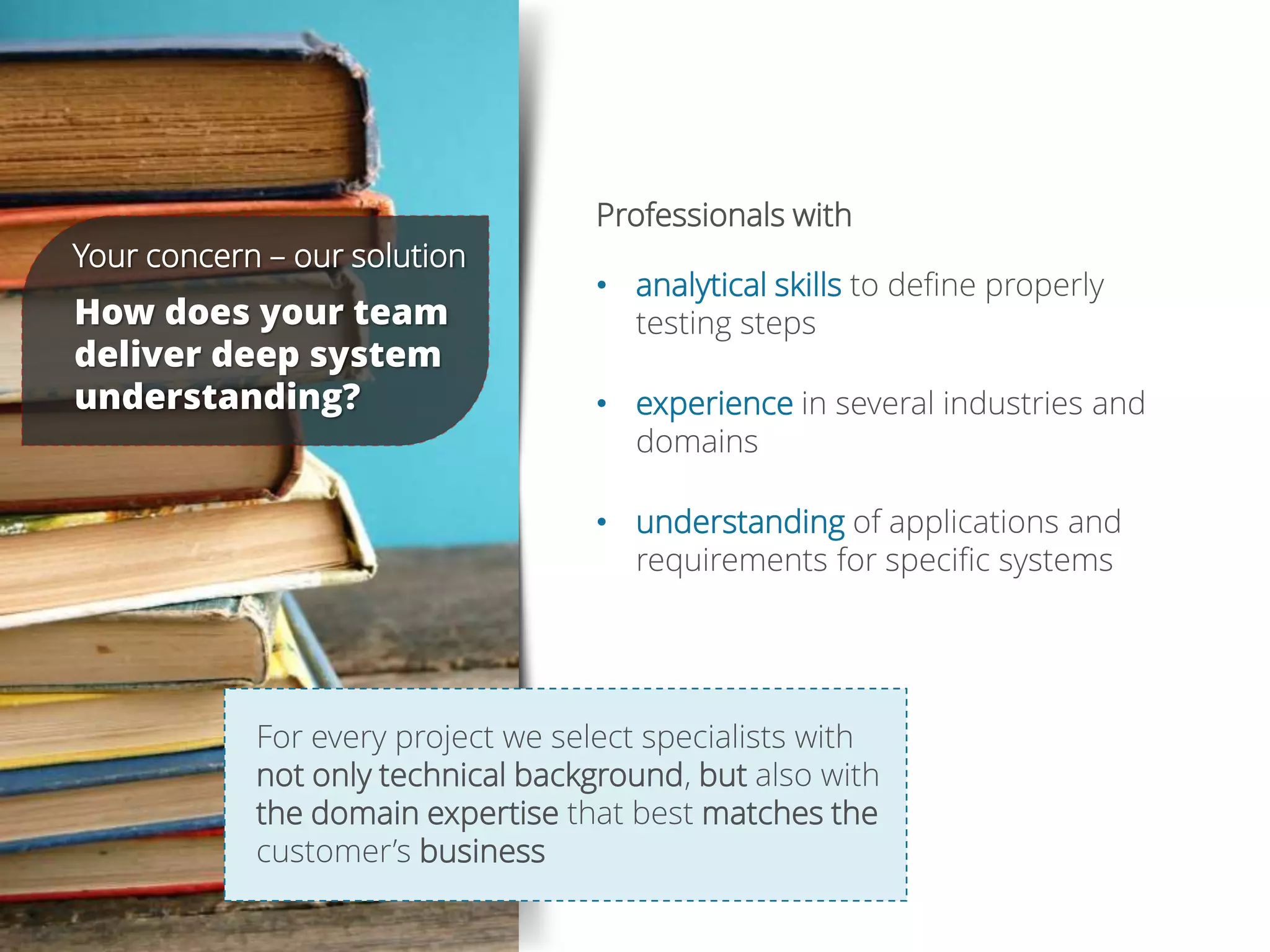 Professionals with
• analytical skills to define properly
testing steps
• experience in several industries and
domains
• understanding of applications and
requirements for specific systems
Your concern – our solution
How does your team
deliver deep system
understanding?
For every project we select specialists with
not only technical background, but also with
the domain expertise that best matches the
customer’s business
 