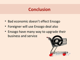 Conclusion
• Bad economic doesn’t effect Ensogo
• Foreigner will use Ensogo deal also
• Ensogo have many way to upgrade their
business and service

 