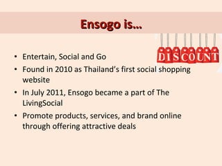 Ensogo is…
• Entertain, Social and Go
• Found in 2010 as Thailand’s first social shopping
website
• In July 2011, Ensogo became a part of The
LivingSocial
• Promote products, services, and brand online
through offering attractive deals

 