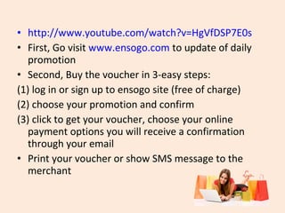 • http://www.youtube.com/watch?v=HgVfDSP7E0s
• First, Go visit www.ensogo.com to update of daily
promotion
• Second, Buy the voucher in 3-easy steps:
(1) log in or sign up to ensogo site (free of charge)
(2) choose your promotion and confirm
(3) click to get your voucher, choose your online
payment options you will receive a confirmation
through your email
• Print your voucher or show SMS message to the
merchant

 