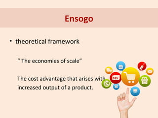 Ensogo
• theoretical framework
“ The economies of scale”
The cost advantage that arises with
increased output of a product.

 
