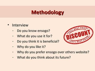 Methodology
• Interview
-

Do you know ensogo?
What do you use it for?
Do you think it is beneficial?
Why do you like it?
Why do you prefer ensogo over others website?
What do you think about its future?

 