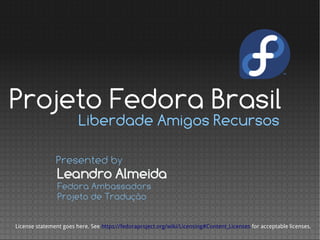 Projeto Fedora Brasil
                        Liberdade Amigos Recursos

               Presented by
                Leandro Almeida
                Fedora Ambassadors
                Projeto de Tradução

License statement goes here. See https://fedoraproject.org/wiki/Licensing#Content_Licenses for acceptable licenses.
 