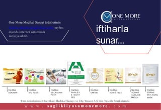 iftiharla
sunar...
One More Medikal Sanayi ürünlerinin
www.onemoreglobal.com sayfası
dışında internet ortamında
satışı yasaktır.
Formda kalarak
yaşamaya
hazır mısınız?
%100doğal bitkileriçerir
Transdermaldalgateknolojisi
Klinik olaraktestedilmiştir
1 aylıkkullanımiçindir
www.onemoreinternational.com
Tüm ürünlerimiz One More Medikal Sanayi ve Dış Ticaret A.Ş.’nin Tescilli Markalarıdır.
w w w . s a g l i k l i y a s a m o n e m o r e . c o m
PATCH MASK
One More One More One More One More One More One More OneMore OneMore
DEKAMİN B12 PLUS MELATONIN
PLUS
PAINLES
S NIGHT
GLU
OMEVIA SLIM STYLE SORNIE
COLLAGE
N
SORNIE
ANTI-AGING
 