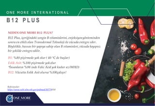 O N E M O R E I N T E R N A T I O N A L
B 1 2 P L U S
NEDEN ONE MORE B12 PLUS?
B12 Plus, içeriğindeki zengin B vitaminlerini, enjeksiyonyönteminden
sonra en etkili olan Transdermal Teknoloji ile vücuda entegre eder.
Böylelikle, hassas bir yapıya sahip olan B vitaminleri, vücuda kayıpsız
bir şekilde entegre edilir.
B1: %80 pişirmede yok olur ( 40 °C de başlar)
Folik Asit: %100 pişirmede yok olur
İnsanların %98 inde Folic Acid yok kadar az (WHO)
B12: Vücutta Folik Asit olursa %100çalışır!
Referanslar:
https://www.ncbi.nlm.nih.gov/pubmed/30779018
 