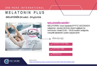 O N E M O R E I N T E R N A T I O N A L
M E L A T O N I N P L U S
MELATONİN 24 adet - 24 günlük
MELATONİN NEDİR?
MELATONİN, İnsan beynindeEPİFİZ BEZİNDEN
salgılanan, vücudunritminde düzeni sağlayan bir
hormondur.Ancak23:00 – 05:00 saatleri aralığında,
manyetikalanlardan uzakta salgılanabilir.
Ürün İçeriği;
Lavanta Özü Yağı,
Gül Özü Yağı,
Melatonin
Referanslar:
http://onlinelibrary.wiley.com/doi/10.1111/j.1600-079X.2011.00924.x/full
 