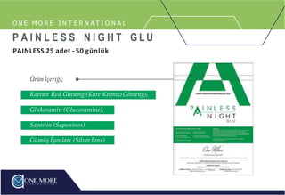 Ürün İçeriği;
Korean Red Ginseng (Kore KırmızıGinseng),
Glukosamin (Glucosamine),
Saponin (Saponines)
Gümüş İyonları (Silver Ions)
O N E M O R E I N T E R N A T I O N A L
P A I N L E S S N I G H T G L U
PAINLESS 25 adet - 50 günlük
 