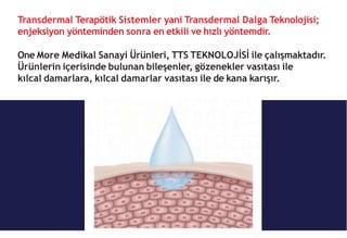 Transdermal Terapötik Sistemler yani Transdermal Dalga Teknolojisi;
enjeksiyon yönteminden sonra en etkili ve hızlı yöntemdir.
One More Medikal Sanayi Ürünleri, TTS TEKNOLOJİSİ ile çalışmaktadır.
Ürünlerin içerisinde bulunan bileşenler, gözenekler vasıtası ile
kılcal damarlara, kılcal damarlar vasıtası ile de kana karışır.
 