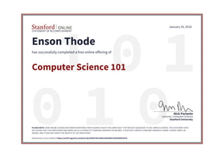 STATEMENT OF ACCOMPLISHMENT
Stanford University
Lecturer, Computer Science
Nick Parlante
January 29, 2018
Enson Thode
has successfully completed a free online offering of
Computer Science 101
PLEASE NOTE: SOME ONLINE COURSES MAY DRAW ON MATERIAL FROM COURSES TAUGHT ON-CAMPUS BUT THEY ARE NOT EQUIVALENT TO ON-CAMPUS COURSES. THIS STATEMENT DOES
NOT AFFIRM THAT THIS PARTICIPANT WAS ENROLLED AS A STUDENT AT STANFORD UNIVERSITY IN ANY WAY. IT DOES NOT CONFER A STANFORD UNIVERSITY GRADE, COURSE CREDIT OR
DEGREE, AND IT DOES NOT VERIFY THE IDENTITY OF THE PARTICIPANT.
Authenticity can be verified at https://verify.lagunita.stanford.edu/SOA/67b919865a50446fb129920d36f10919
 