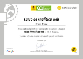 Ha superado cumpliendo con los requisitos académicos exigidos el
Curso de Analítica Web de 40h de duración.
Y para que así conste, hacemos entrega de la presente acreditación.
Curso de Analítica Web
Certificado acreditativo
Óscar del Moral Queipo
Director de Postgrado y Executive Education EOI
Una iniciativa de:
Enson Thode
Diciembre de 2015
 