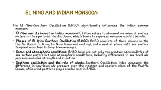 EL NINO AND INDIAN MONSOON
The El Nino-Southern Oscillation (ENSO) significantly influences the Indian summer
monsoon.
• El Nino and its impact on Indian monsoon: El Nino refers to abnormal warming of surface
waters in the equatorial Pacific Ocean, which tends to suppress monsoon rainfall in India.
• Phases of El Nino Southern Oscillation (ENSO): ENSO consists of three phases in the
Pacific Ocean: El Nino, La Nina (abnormal cooling), and a neutral phase with sea surface
temperatures close to long-term averages.
• Ocean and atmospheric conditions: ENSO involves not only temperature abnormalities of
sea surface waters but also atmospheric conditions, including differences in sea-level air
pressure and wind strength and direction.
• Southern oscillation and the role of winds: Southern Oscillation Index measures the
difference in sea-level air pressure over the western and eastern sides of the Pacific
Ocean, while wind patterns play a crucial role in ENSO.
 