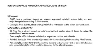 HOW ENSO IMPACTS MONSOON AND AGRICULTURE IN INDIA :
Monsoon:
• ENSO has a profound impact on summer monsoonal rainfall across India, as most
major droughts occur during El Nino events.
• During La Nina events, above average rainfall is witnessed in the Indian sub-continent.
Agricultural productivity:
• El Nino has a direct impact on India's agricultural sector since it tends to reduce the
production of summer crops.
• For example, affected crops include rice, sugarcane, cotton, and oilseeds.
• Rainfall during La Nina events might result in farmers losing their standing Kharif crops.
• For example, while Kharif crop harvesting happens in September-end or early October, any
rain immediately before that would be damaging to the standing crops.
 