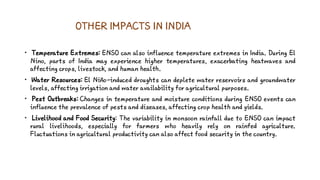 OTHER IMPACTS IN INDIA
• Temperature Extremes: ENSO can also influence temperature extremes in India. During El
Nino, parts of India may experience higher temperatures, exacerbating heatwaves and
affecting crops, livestock, and human health.
• Water Resources: El Niño-induced droughts can deplete water reservoirs and groundwater
levels, affecting irrigation and water availability for agricultural purposes.
• Pest Outbreaks: Changes in temperature and moisture conditions during ENSO events can
influence the prevalence of pests and diseases, affecting crop health and yields.
• Livelihood and Food Security: The variability in monsoon rainfall due to ENSO can impact
rural livelihoods, especially for farmers who heavily rely on rainfed agriculture.
Fluctuations in agricultural productivity can also affect food security in the country.
 