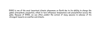 ENSO is one of the most important climate phenomena on Earth due to its ability to change the
global atmospheric circulation, which in turn influences temperature and precipitation across the
globe. Because of ENSO, we can often predict the arrival of many seasons in advance of its
strongest impacts on weather and climate.
 