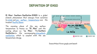 DEFINITION OF ENSO
El Nino– Southern Oscillation (ENSO) is a global
climate phenomenon that emerges from variation
in winds and sea surface temperatures over the
tropical Pacific Ocean.
The warming phase of the sea surface
temperature is known as "El Nino" and the
cooling phase as "La Nina". The Southern
Oscillation is the accompanying atmospheric
oscillation, which is coupled with the sea
temperature change.
Source:https://www.google.com/search
 