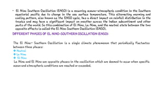 • El Nino Southern Oscillation (ENSO) is a recurring oceano-atmospheric condition in the Southern
equatorial pacific due to change in the sea surface temperature. This alternating warming and
cooling pattern, also known as the ENSO cycle, has a direct impact on rainfall distribution in the
tropics and may have a significant impact on weather across the Indian subcontinent and other
parts of the world. So this combination of El Nino, La Nina, and the neutral state between the two
opposite effects is called the El Nino Southern Oscillation (ENSO).
DIFFERENT PHASES OF EL NINO-SOUTHERN OSCILLATION (ENSO):
The El Nino– Southern Oscillation is a single climate phenomenon that periodically fluctuates
between three phases:
 Neutral
 La Nina
 El Nino
La Nina and El Nino are opposite phases in the oscillation which are deemed to occur when specific
ocean and atmospheric conditions are reached or exceeded.
 