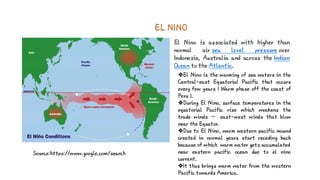 EL NINO
El Nino is associated with higher than
normal air sea level pressure over
Indonesia, Australia and across the Indian
Ocean to the Atlantic.
Source:https://www.google.com/search
El Nino is the warming of sea waters in the
Central-east Equatorial Pacific that occurs
every few years ( Warm phase off the coast of
Peru ).
During El Nino, surface temperatures in the
equatorial Pacific rise which weakens the
trade winds — east-west winds that blow
near the Equator.
Due to El Nino, warm western pacific mound
created in normal years start receding back
because of which warm water gets accumulated
near eastern pacific ocean due to el nino
current.
It thus brings warm water from the western
Pacific towards America.
 