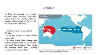 LA NINA
La Nina has roughly the reverse
pattern: high pressure over the
central and eastern Pacific and lower
pressure through much of the rest of
the tropics and subtropics.
Source :https://www.google.com/search
• La Nina is just the opposite of
El Nino.
• It is the positive extreme of the
walker cell.
• It sees cooler than average sea
surface temperatures in the eastern
equatorial Pacific region. Trade winds
are stronger than usual, pushing
warmer water towards Asia.
 