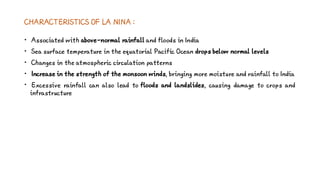CHARACTERISTICS OF LA NINA :
• Associated with above-normal rainfall and floods in India
• Sea surface temperature in the equatorial Pacific Ocean drops below normal levels
• Changes in the atmospheric circulation patterns
• Increase in the strength of the monsoon winds, bringing more moisture and rainfall to India
• Excessive rainfall can also lead to floods and landslides, causing damage to crops and
infrastructure
 