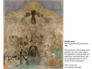 ENSOR, James
The Temptation of Saint Anthony
1887
Colored pencils and scraping, with
graphite, charcoal, conté crayon,
and additions in colored chalk and
watercolor, selectively fixed, with
cut and pasted elements, on 51
sheets of ivory wove paper.
179.5 × 154.7 cm
Art Institute of Chicago.
 