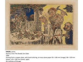 ENSOR, James
Avarice, from The Deadly Sins Date:
1904
Etching from a copper plate, with hand-coloring, on ivory wove paper 93 × 146 mm (image); 98 × 150 mm
(plate); 123 × 182 mm (sheet, sight)
Art Institute of Chicago
 