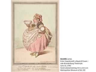 GILLRAY, James
Enter Cowslip with a Bowl of Cream. -
vide Brandenburg Theatricals
June 13, 1795
Hand-colored etching 33.5 x 22.5 cm
Metropolitan Museum of Art. NY
 