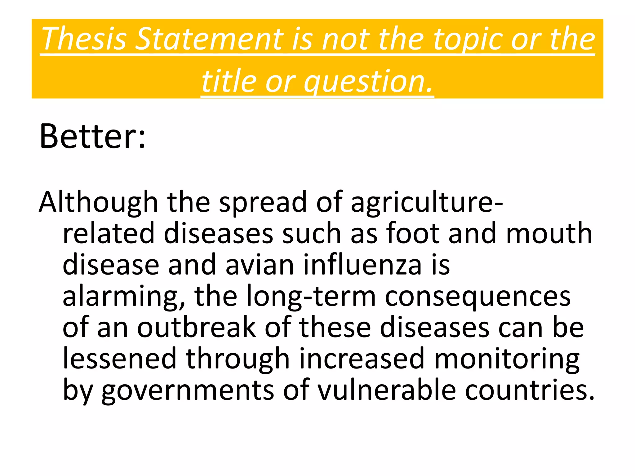 Better:
Although the spread of agriculture-
related diseases such as foot and mouth
disease and avian influenza is
alarming, the long-term consequences
of an outbreak of these diseases can be
lessened through increased monitoring
by governments of vulnerable countries.
Thesis Statement is not the topic or the
title or question.
 