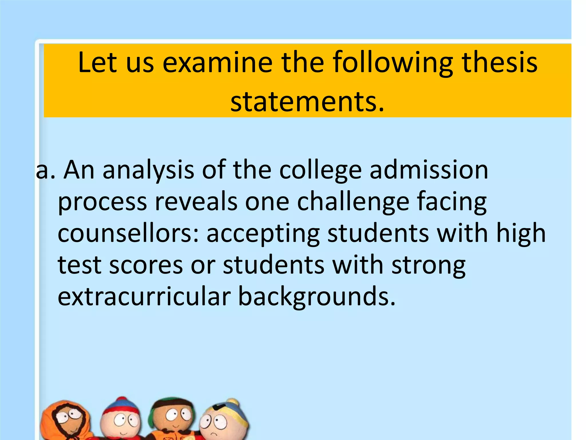 Let us examine the following thesis
statements.
a. An analysis of the college admission
process reveals one challenge facing
counsellors: accepting students with high
test scores or students with strong
extracurricular backgrounds.
 