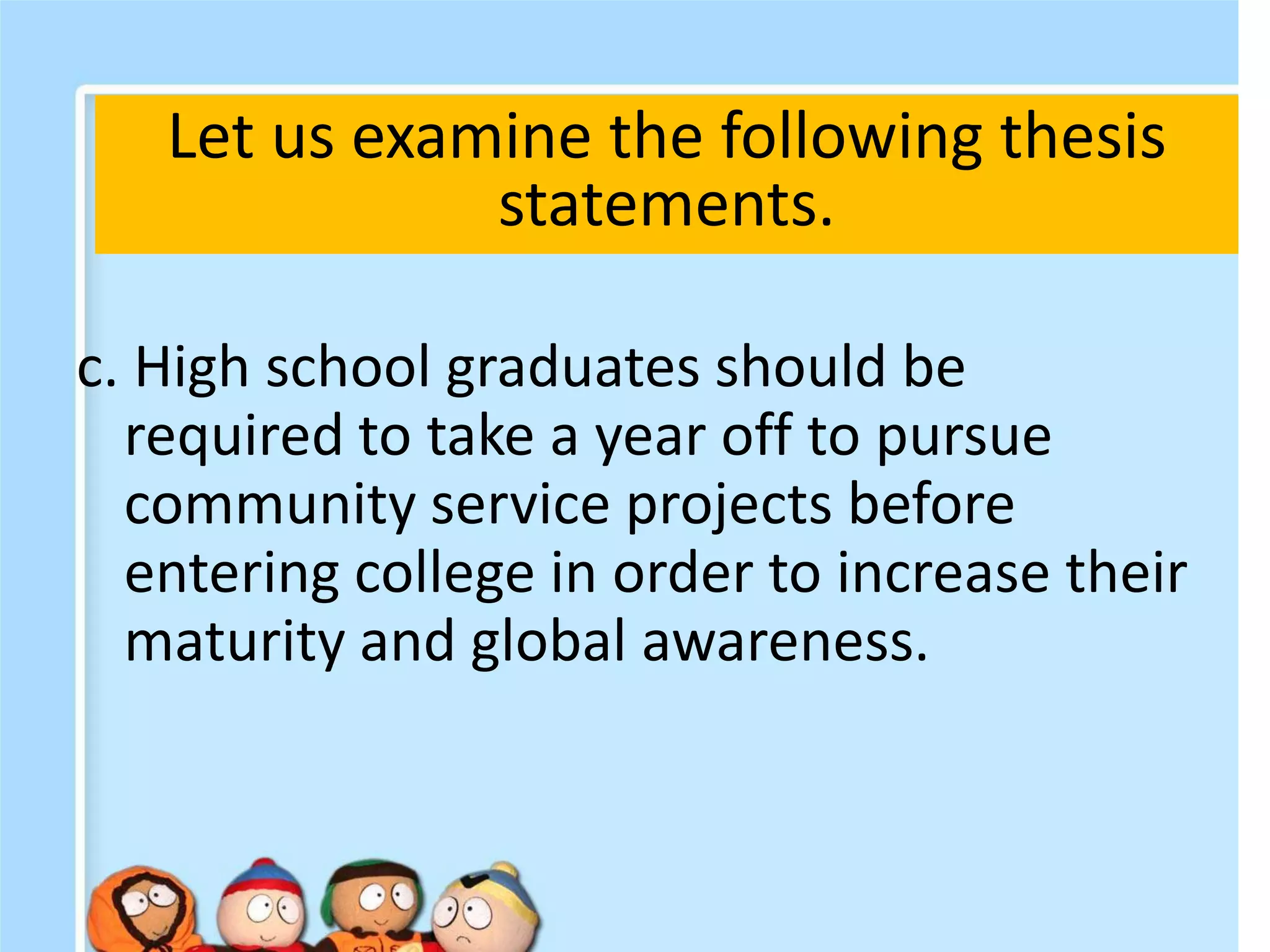 c. High school graduates should be
required to take a year off to pursue
community service projects before
entering college in order to increase their
maturity and global awareness.
Let us examine the following thesis
statements.
 