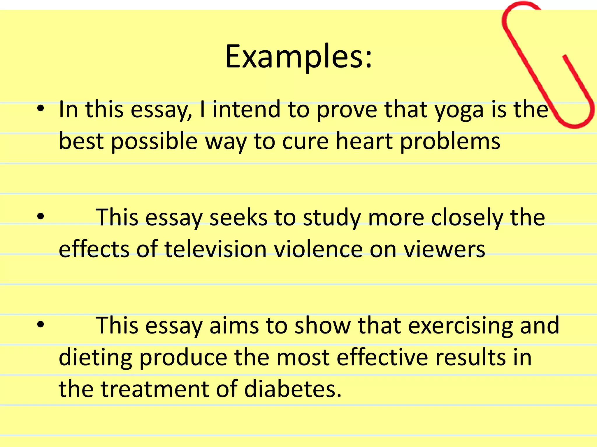 Examples:
• In this essay, I intend to prove that yoga is the
best possible way to cure heart problems
• This essay seeks to study more closely the
effects of television violence on viewers
• This essay aims to show that exercising and
dieting produce the most effective results in
the treatment of diabetes.
 