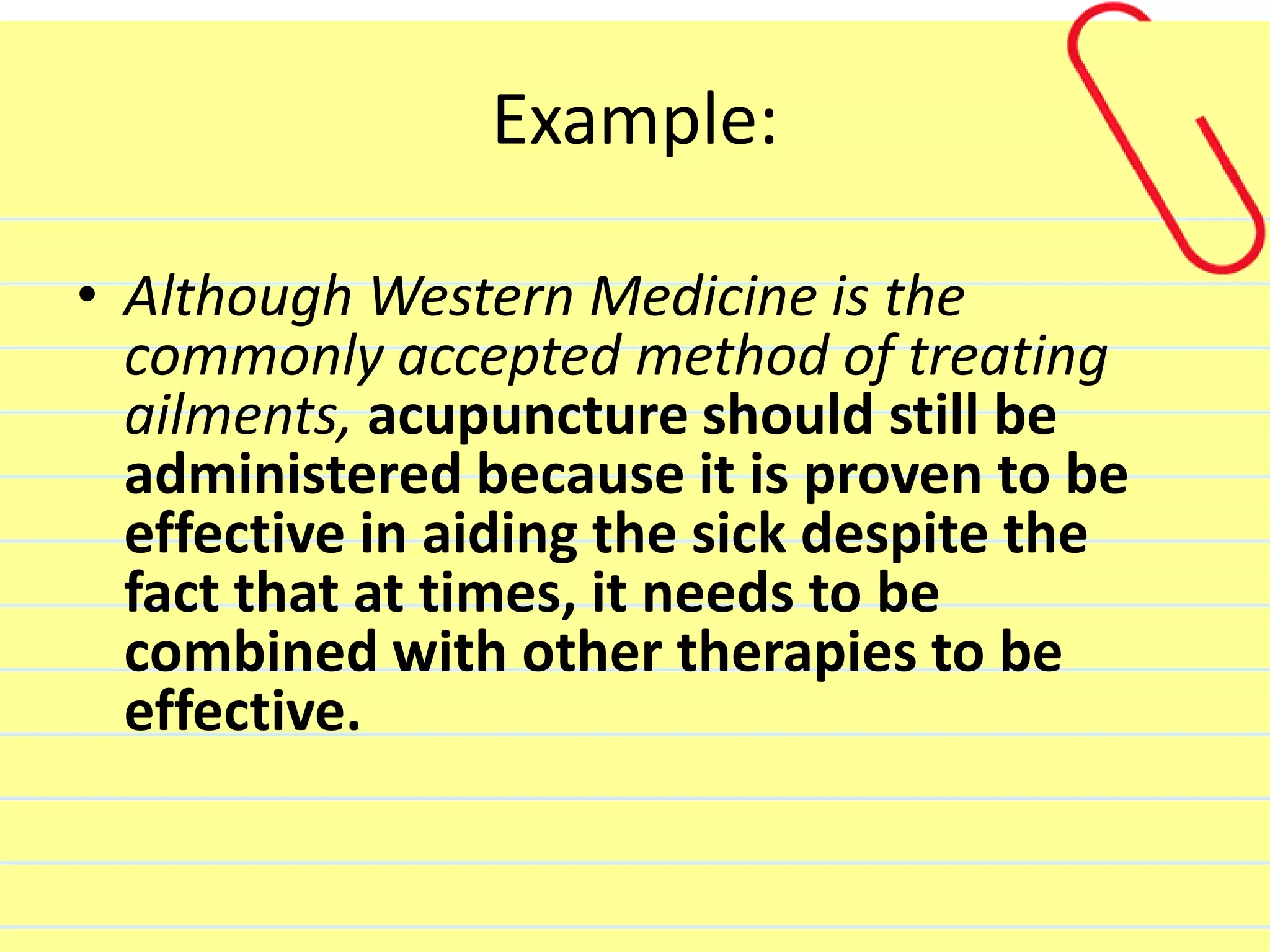 Example:
• Although Western Medicine is the
commonly accepted method of treating
ailments, acupuncture should still be
administered because it is proven to be
effective in aiding the sick despite the
fact that at times, it needs to be
combined with other therapies to be
effective.
 