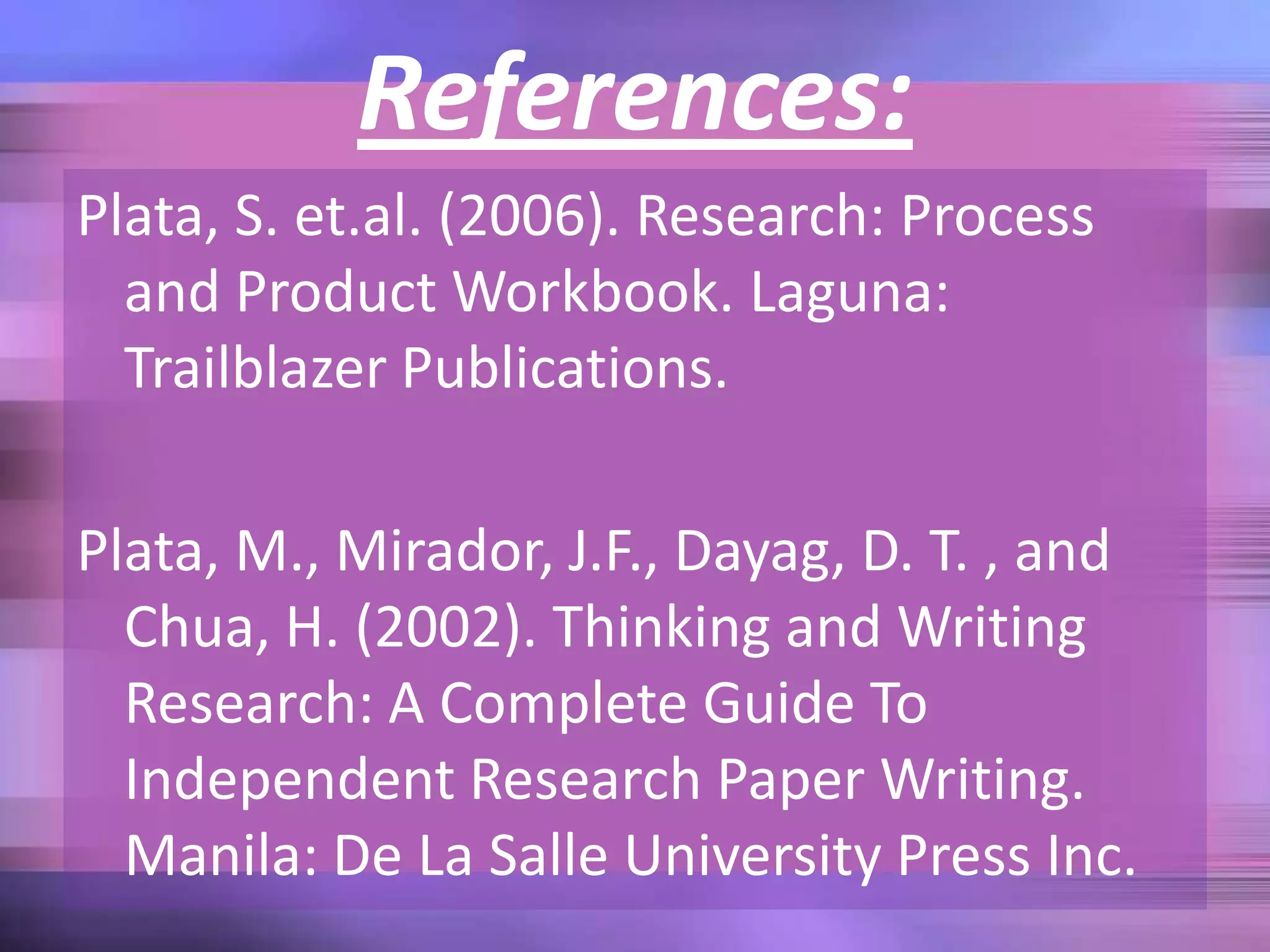 References:
Plata, S. et.al. (2006). Research: Process
and Product Workbook. Laguna:
Trailblazer Publications.
Plata, M., Mirador, J.F., Dayag, D. T. , and
Chua, H. (2002). Thinking and Writing
Research: A Complete Guide To
Independent Research Paper Writing.
Manila: De La Salle University Press Inc.
 