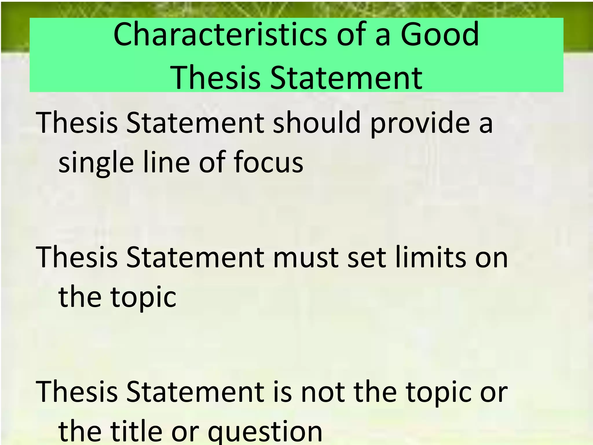 Characteristics of a Good
Thesis Statement
Thesis Statement should provide a
single line of focus
Thesis Statement must set limits on
the topic
Thesis Statement is not the topic or
the title or question
 