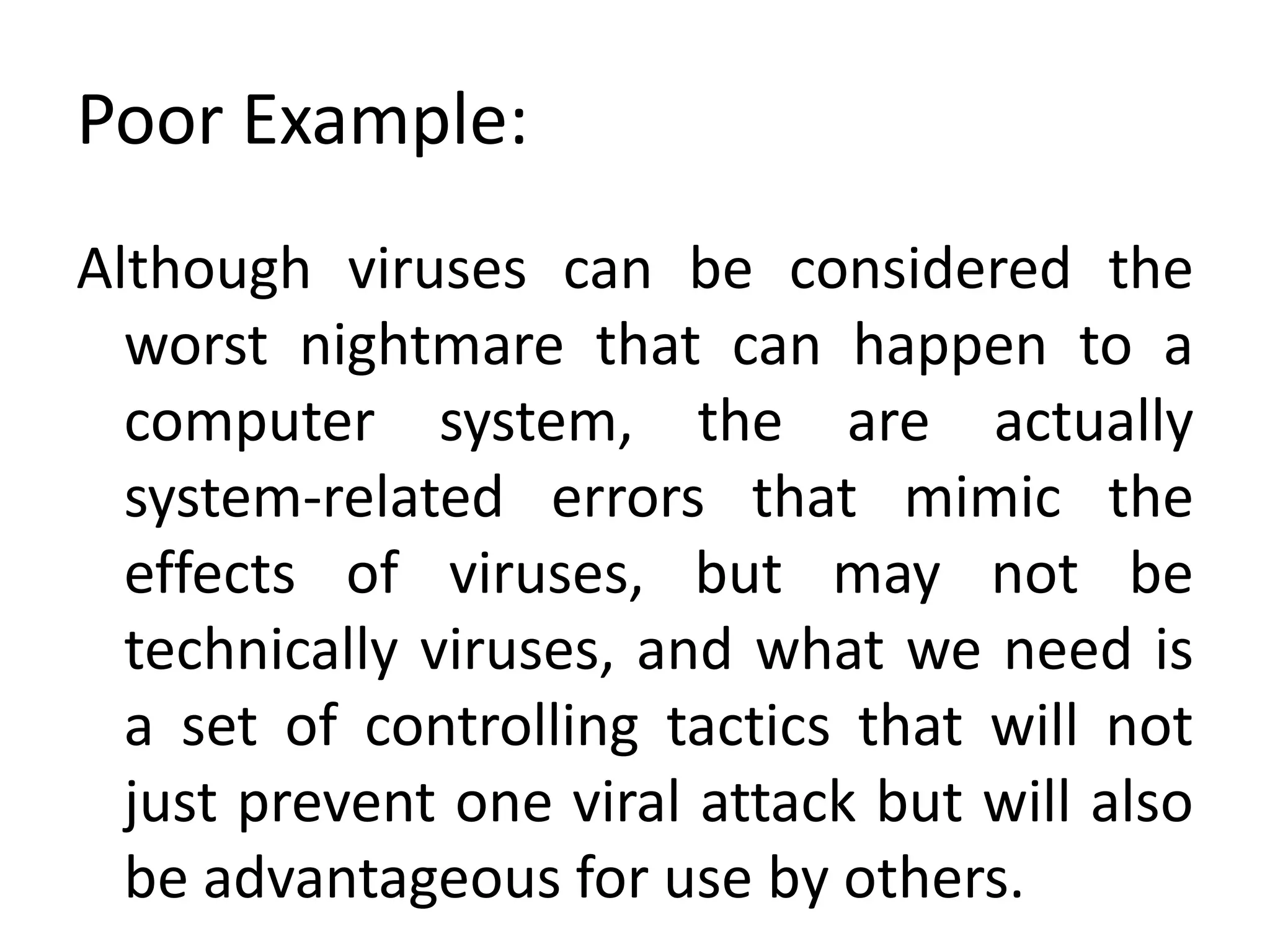 Poor Example:
Although viruses can be considered the
worst nightmare that can happen to a
computer system, the are actually
system-related errors that mimic the
effects of viruses, but may not be
technically viruses, and what we need is
a set of controlling tactics that will not
just prevent one viral attack but will also
be advantageous for use by others.
 