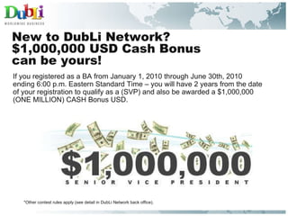 New to DubLi Network? $1,000,000 USD Cash Bonus  can be yours! If you registered as a BA from January 1, 2010 through June 30th, 2010  ending 6:00 p.m. Eastern Standard Time – you will have 2 years from the date  of your registration to qualify as a (SVP) and also be awarded a $1,000,000  (ONE MILLION) CASH Bonus USD. *Other contest rules apply (see detail in DubLi Network back office). 
