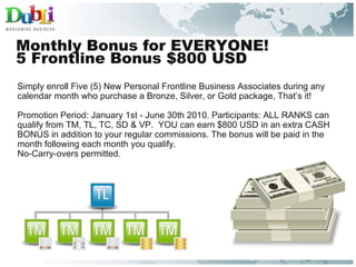 Monthly Bonus for EVERYONE!  5 Frontline Bonus $800 USD Simply enroll Five (5) New Personal Frontline Business Associates during any calendar month who purchase a Bronze, Silver, or Gold package, That’s it!   Promotion Period: January 1st - June 30th 2010. Participants: ALL RANKS can qualify from TM, TL, TC, SD & VP.  YOU can earn $800 USD in an extra CASH BONUS in addition to your regular commissions. The bonus will be paid in the month following each month you qualify.  No-Carry-overs permitted. 