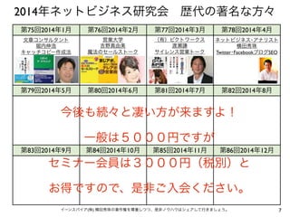 7イーンスパイア(株) 横田秀珠の著作権を尊重しつつ、是非ノウハウはシェアして行きましょう。
第75回2014年1月 第76回2014年2月 第77回2014年3月 第78回2014年4月
第79回2014年5月 第80回2014年6月 第81回2014年7月 第82回2014年8月
第83回2014年9月 第84回2014年10月 第85回2014年11月 第86回2014年12月
文章コンサルタント
堀内伸浩
キャッチコピー作成法
営業大学
吉野真由美
魔法のセールストーク
（有）ピクトワークス
渡瀬謙
サイレンス営業トーク
2014年ネットビジネス研究会 歴代の著名な方々
ネットビジネス･アナリスト
横田秀珠
Facebook裏技編
（株）PROPO
中尾豊
Google Adwords広告
ネットビジネス･アナリスト
横田秀珠
2015年EC&SNS大予測
ネットビジネス･アナリスト
横田秀珠
最新ツール
ネットビジネス･アナリスト
横田秀珠
クロスメディア
ネットビジネス･アナリスト
横田秀珠
LINE@実店舗集客
ネットビジネス･アナリスト
横田秀珠
集客100連発
CMディレクター
平繁雄
テレビCMとYouTube
ネットビジネス･アナリスト
横田秀珠
Twitter･FacebookブログSEO
 