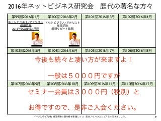 9イーンスパイア(株) 横田秀珠の著作権を尊重しつつ、是非ノウハウはシェアして行きましょう。
第99回2016年1月 第100回2016年2月 第101回2016年3月 第102回2016年4月
第103回2016年5月 第104回2016年6月 第105回2016年7月 第106回2016年8月
第107回2016年9月 第108回2016年10月 第109回2016年11月 第110回2016年12月
今後も続々と凄い方が来ますよ！
一般は５０００円ですが
セミナー会員は３０００円（税別）と
お得ですので、是非ご入会ください。
2016年ネットビジネス研究会 歴代の著名な方々
ネットビジネス･アナリスト
横田秀珠
2016年EC&SNS大予測
ネットビジネス･アナリスト
横田秀珠
最新リピート戦略
 