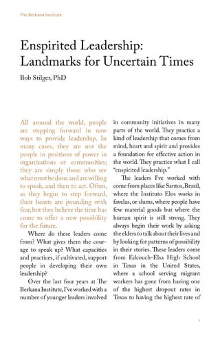 The Berkana Institute




Enspirited Leadership:
Landmarks for Uncertain Times
Bob Stilger, PhD




All around the world, people            in community initiatives in many
are stepping forward in new             parts of the world. They practice a
ways to provide leadership. In          kind of leadership that comes from
many cases, they are not the            mind, heart and spirit and provides
people in positions of power in         a foundation for effective action in
organizations or communities;           the world. They practice what I call
they are simply those who see           “enspirited leadership.”
what must be done and are willing           The leaders I’ve worked with
to speak, and then to act. Often,       come from places like Santos, Brazil,
as they begin to step forward,          where the Instituto Elos works in
their hearts are pounding with          favelas, or slums, where people have
fear, but they believe the time has     few material goods but where the
come to offer a new possibility         human spirit is still strong. They
for the future.                         always begin their work by asking
   Where do these leaders come          the elders to talk about their lives and
from? What gives them the cour-         by looking for patterns of possibility
age to speak up? What capacities        in their stories. These leaders come
and practices, if cultivated, support   from Edcouch-Elsa High School
people in developing their own          in Texas in the United States,
leadership?                             where a school serving migrant
   Over the last four years at The      workers has gone from having one
Berkana Institute, I’ve worked with a   of the highest dropout rates in
number of younger leaders involved      Texas to having the highest rate of


                                                                              1
 