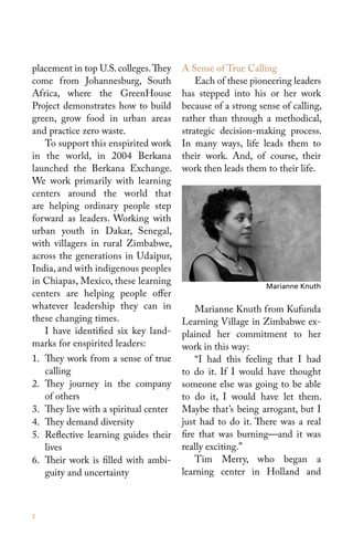 placement in top U.S. colleges. They   A Sense of True Calling
come from Johannesburg, South              Each of these pioneering leaders
Africa, where the GreenHouse           has stepped into his or her work
Project demonstrates how to build      because of a strong sense of calling,
green, grow food in urban areas        rather than through a methodical,
and practice zero waste.               strategic decision-making process.
   To support this enspirited work     In many ways, life leads them to
in the world, in 2004 Berkana          their work. And, of course, their
launched the Berkana Exchange.         work then leads them to their life.
We work primarily with learning
centers around the world that
are helping ordinary people step
forward as leaders. Working with
urban youth in Dakar, Senegal,
with villagers in rural Zimbabwe,
across the generations in Udaipur,
India, and with indigenous peoples
in Chiapas, Mexico, these learning                           Marianne Knuth
centers are helping people offer
whatever leadership they can in            Marianne Knuth from Kufunda
these changing times.                  Learning Village in Zimbabwe ex-
   I have identified six key land-     plained her commitment to her
marks for enspirited leaders:          work in this way:
1. They work from a sense of true          “I had this feeling that I had
   calling                             to do it. If I would have thought
2. They journey in the company         someone else was going to be able
   of others                           to do it, I would have let them.
3. They live with a spiritual center   Maybe that’s being arrogant, but I
4. They demand diversity               just had to do it. There was a real
5. Reflective learning guides their    fire that was burning—and it was
   lives                               really exciting.”
6. Their work is filled with ambi-         Tim Merry, who began a
   guity and uncertainty               learning center in Holland and



2
 