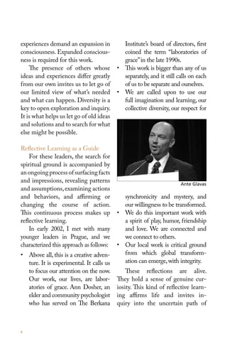 experiences demand an expansion in          Institute’s board of directors, first
consciousness. Expanded conscious-          coined the term “laboratories of
ness is required for this work.             grace” in the late 1990s.
    The presence of others whose          • This work is bigger than any of us
ideas and experiences differ greatly        separately, and it still calls on each
from our own invites us to let go of        of us to be separate and ourselves.
our limited view of what’s needed         • We are called upon to use our
and what can happen. Diversity is a         full imagination and learning, our
key to open exploration and inquiry.        collective diversity, our respect for
It is what helps us let go of old ideas
and solutions and to search for what
else might be possible.

Reflective Learning as a Guide
    For these leaders, the search for
spiritual ground is accompanied by
an ongoing process of surfacing facts
and impressions, revealing patterns                                   Ante Glavas
and assumptions, examining actions
and behaviors, and affirming or             synchronicity and mystery, and
changing the course of action.              our willingness to be transformed.
This continuous process makes up          • We do this important work with
reflective learning.                        a spirit of play, humor, friendship
    In early 2002, I met with many          and love. We are connected and
younger leaders in Prague, and we           we connect to others.
characterized this approach as follows:   • Our local work is critical ground
• Above all, this is a creative adven-      from which global transform-
  ture. It is experimental. It calls us     ation can emerge, with integrity.
  to focus our attention on the now.          These reflections are alive.
  Our work, our lives, are labor-         They hold a sense of genuine cur-
  atories of grace. Ann Dosher, an        iosity. This kind of reflective learn-
  elder and community psychologist        ing affirms life and invites in-
  who has served on The Berkana           quiry into the uncertain path of



6
 