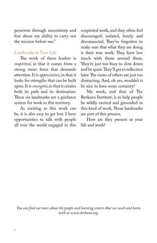 persevere through uncertainty and             enspirited work, and they often feel
fear about my ability to carry out            discouraged, isolated, lonely and
the mission before me.”                       disconnected. They’ve forgotten to
                                              make sure that what they are doing
Landmarks in Your Life                        is their true work. They have lost
    The work of these leaders is              touch with those around them.
enspirited, in that it comes from a           They’re just too busy to slow down
strong inner force that demands               and be quiet. They’ll get to reflection
attention. It is appreciative, in that it     later. The views of others are just too
looks for strengths that can be built         distracting. And, oh yes, wouldn’t it
upon. It is emergent, in that it creates      be nice to have some certainty?
both its path and its destination.                My work, and that of The
These six landmarks are a guidance            Berkana Institute, is to help people
system for work in this territory.            be wildly excited and grounded in
    As exciting as this work can              this kind of work. These landmarks
be, it is also easy to get lost. I have       are part of this process.
opportunities to talk with people                 How are they present in your
all over the world engaged in this            life and work?




    You can find out more about the people and learning centers that we work and learn
                               with at www.berkana.org.



8
 