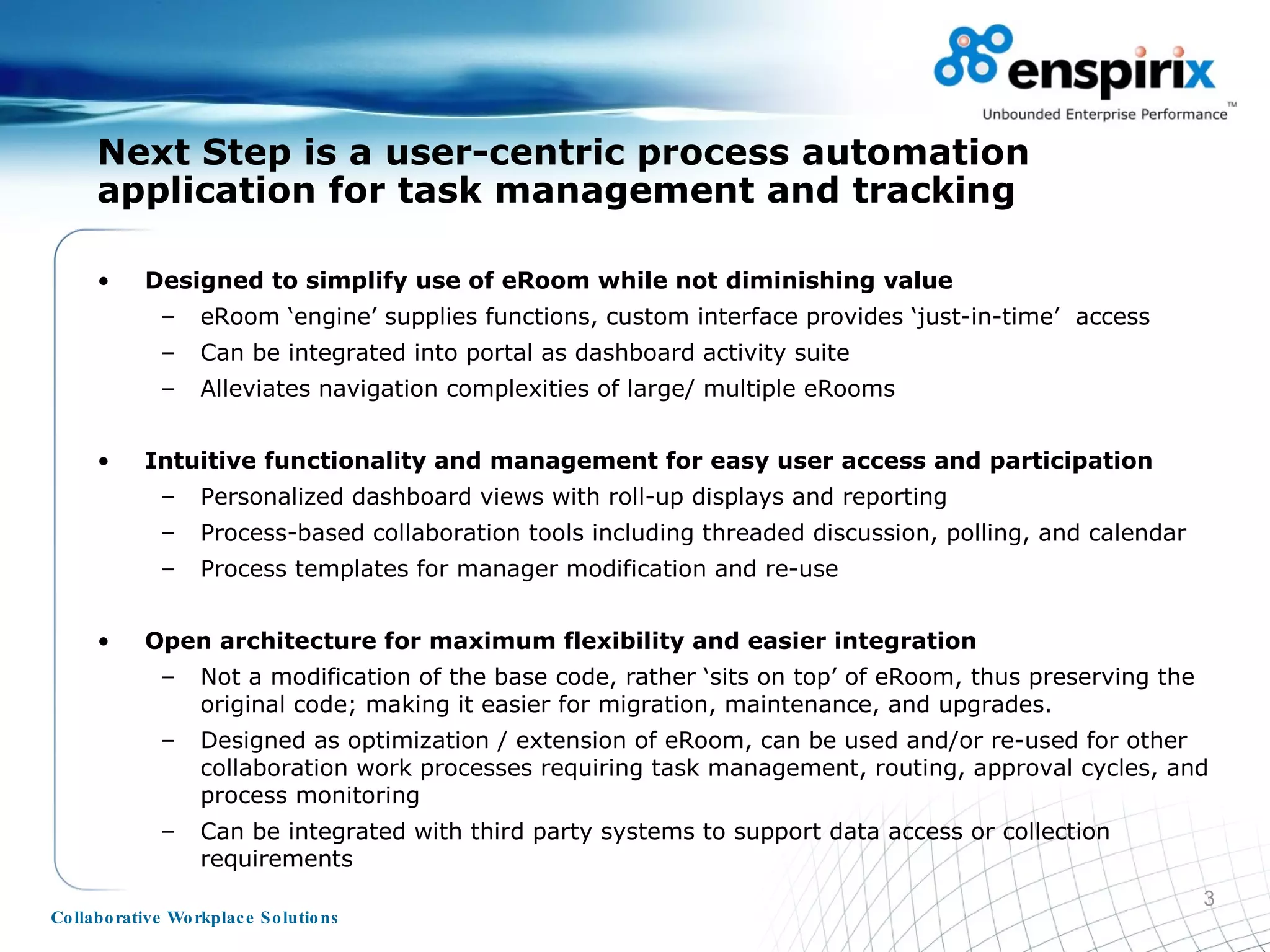Designed to simplify use of eRoom while not diminishing value eRoom ‘engine’ supplies functions, custom interface provides ‘just-in-time’  access Can be integrated into portal as dashboard activity suite Alleviates navigation complexities of large/ multiple eRooms  Intuitive functionality and management for easy user access and participation Personalized dashboard views with roll-up displays and reporting Process-based collaboration tools including threaded discussion, polling, and calendar Process templates for manager modification and re-use Open architecture for maximum flexibility and easier integration Not a modification of the base code, rather ‘sits on top’ of eRoom, thus preserving the original code; making it easier for migration, maintenance, and upgrades. Designed as optimization / extension of eRoom, can be used and/or re-used for other collaboration work processes requiring task management, routing, approval cycles, and process monitoring Can be integrated with third party systems to support data access or collection requirements Next Step is a user-centric process automation application for task management and tracking 