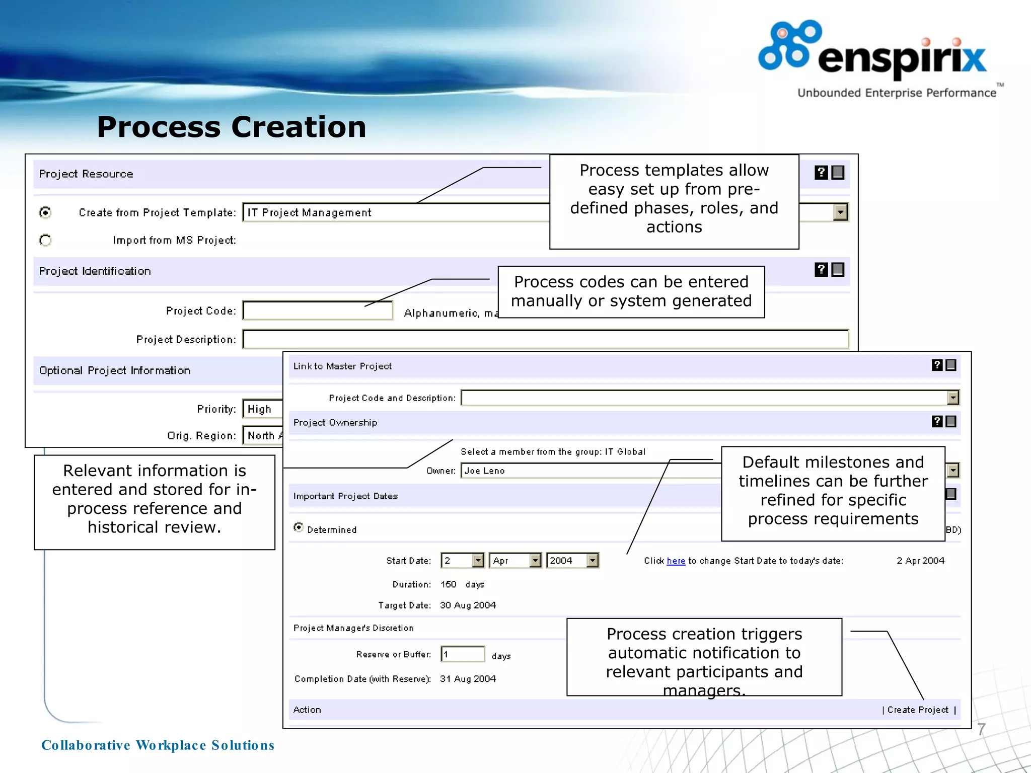 Process Creation Process templates allow easy set up from pre-defined phases, roles, and actions Relevant information is entered and stored for in-process reference and historical review. Default milestones and timelines can be further refined for specific process requirements Process codes can be entered manually or system generated Process creation triggers automatic notification to relevant participants and managers. 